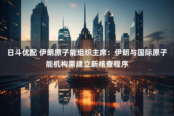 日斗优配 伊朗原子能组织主席：伊朗与国际原子能机构需建立新核查程序