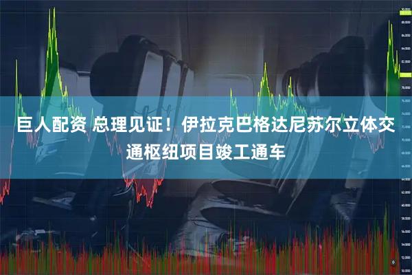 巨人配资 总理见证！伊拉克巴格达尼苏尔立体交通枢纽项目竣工通车
