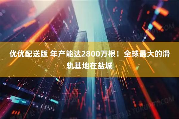 优优配送版 年产能达2800万根！全球最大的滑轨基地在盐城