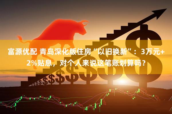 富源优配 青岛深化版住房“以旧换新”：3万元+2%贴息，对个人来说这笔账划算吗？