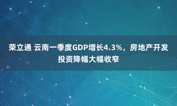 荣立通 云南一季度GDP增长4.3%，房地产开发投资降幅大幅收窄