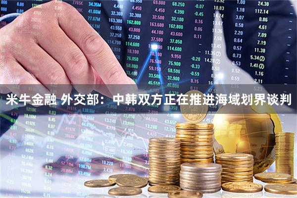 米牛金融 外交部：中韩双方正在推进海域划界谈判