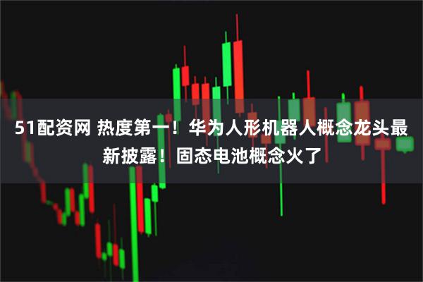 51配资网 热度第一！华为人形机器人概念龙头最新披露！固态电池概念火了