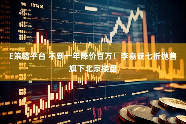 E策略平台 不到一年降价百万！李嘉诚七折抛售旗下北京楼盘