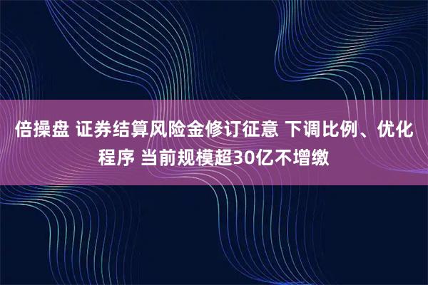倍操盘 证券结算风险金修订征意 下调比例、优化程序 当前规模超30亿不增缴