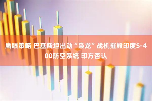 鹰眼策略 巴基斯坦出动“枭龙”战机摧毁印度S-400防空系统 印方否认
