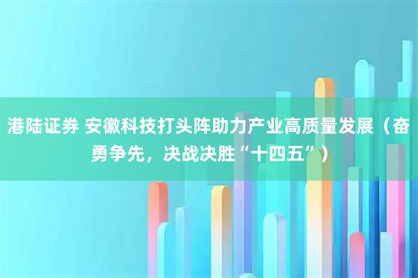 港陆证券 安徽科技打头阵助力产业高质量发展（奋勇争先，决战决胜“十四五”）