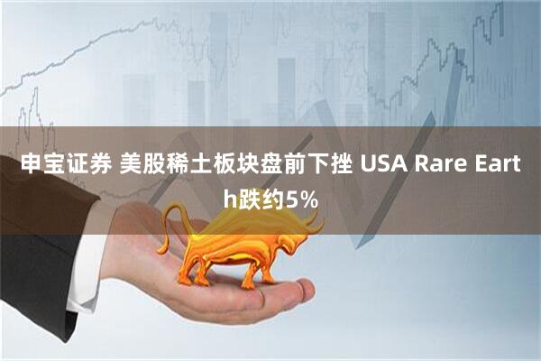 申宝证券 美股稀土板块盘前下挫 USA Rare Earth跌约5%