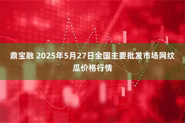 鼎宝融 2025年5月27日全国主要批发市场网纹瓜价格行情