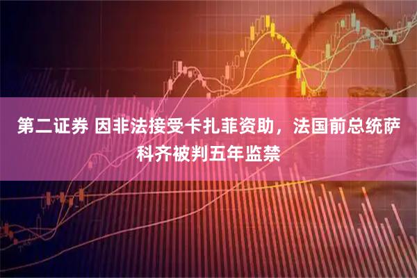 第二证券 因非法接受卡扎菲资助，法国前总统萨科齐被判五年监禁