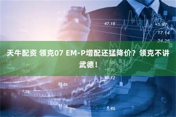 天牛配资 领克07 EM-P增配还猛降价？领克不讲武德！