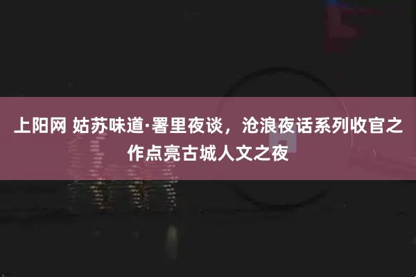 上阳网 姑苏味道·署里夜谈，沧浪夜话系列收官之作点亮古城人文之夜