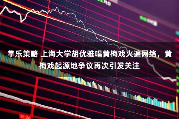 掌乐策略 上海大学胡优雅唱黄梅戏火遍网络，黄梅戏起源地争议再次引发关注
