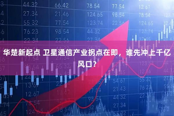 华楚新起点 卫星通信产业拐点在即，谁先冲上千亿风口？