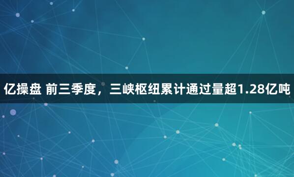 亿操盘 前三季度，三峡枢纽累计通过量超1.28亿吨