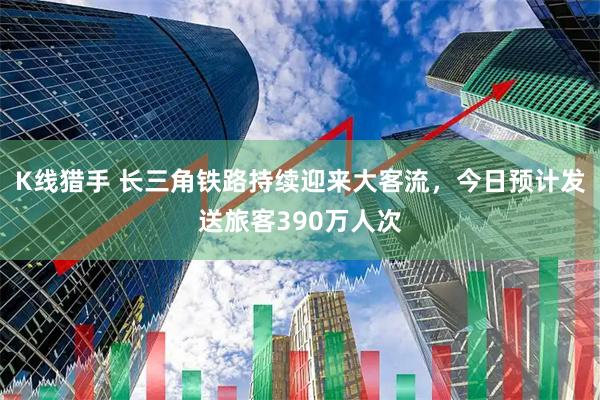 K线猎手 长三角铁路持续迎来大客流，今日预计发送旅客390万人次