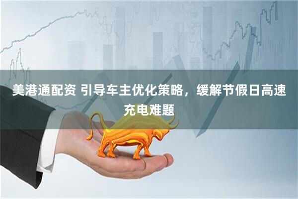 美港通配资 引导车主优化策略，缓解节假日高速充电难题