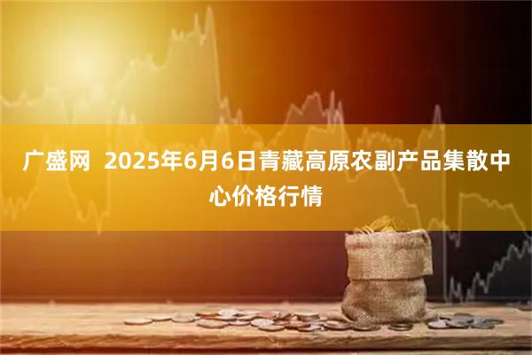 广盛网 2025年6月6日青藏高原农副产品集散中心价格行情