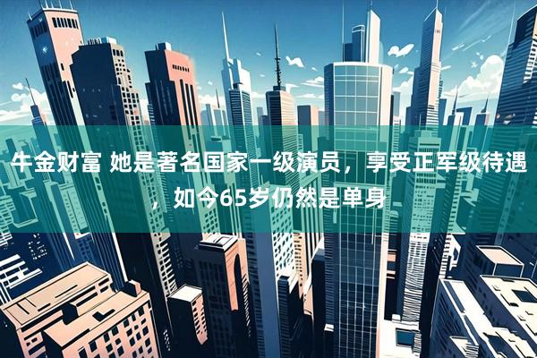 牛金财富 她是著名国家一级演员，享受正军级待遇，如今65岁仍然是单身