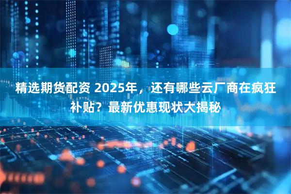 精选期货配资 2025年，还有哪些云厂商在疯狂补贴？最新优惠现状大揭秘