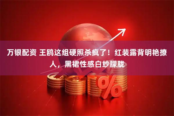 万银配资 王鸥这组硬照杀疯了！红装露背明艳撩人，黑裙性感白纱朦胧