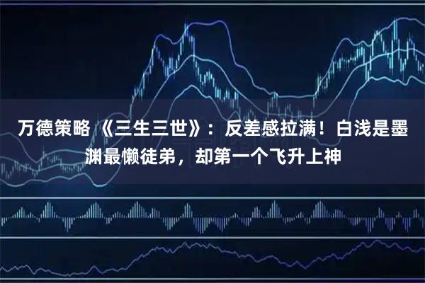 万德策略 《三生三世》：反差感拉满！白浅是墨渊最懒徒弟，却第一个飞升上神