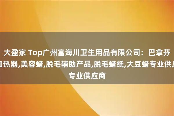 大盈家 Top广州富海川卫生用品有限公司：巴拿芬蜡加热器,美容蜡,脱毛辅助产品,脱毛蜡纸,大豆蜡专业供应商