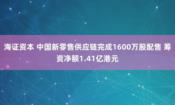 海证资本 中国新零售供应链完成1600万股配售 筹资净额1.41亿港元