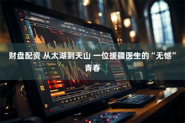 财盘配资 从太湖到天山 一位援疆医生的“无憾”青春