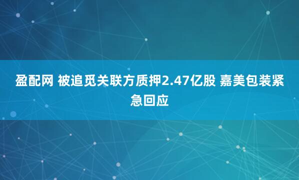 盈配网 被追觅关联方质押2.47亿股 嘉美包装紧急回应